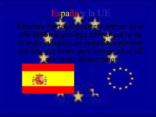 Es pa ña  y la UE España y Portugal pudieron entrar en el año 1986 así pudimos formar parte de la unión europea.Los requisitos mínimos que hay que tener para entrar en la UE era tener democracia. 