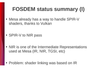 FOSDEM status summary (I)
●
Mesa already has a way to handle SPIR-V
shaders, thanks to Vulkan
●
SPIR-V to NIR pass
●
NIR is one of the Intermediate Representations
used at Mesa (IR, NIR, TGSI, etc)
●
Problem: shader linking was based on IR
 