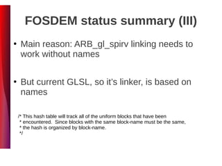 FOSDEM status summary (III)
●
Main reason: ARB_gl_spirv linking needs to
work without names
●
But current GLSL, so it’s linker, is based on
names
/* This hash table will track all of the uniform blocks that have been
* encountered. Since blocks with the same block-name must be the same,
* the hash is organized by block-name.
*/
 