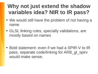 Why not just extend the shadow
variables idea? NIR to IR pass?
●
We would still have the problem of not having a
name
●
GLSL linking rules, specially validations, are
mostly based on names
●
Bold statement: even if we had a SPIR-V to IR
pass, separate code/linking for ARB_gl_spirv
would make sense.
 