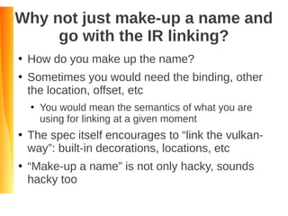 Why not just make-up a name and
go with the IR linking?
●
How do you make up the name?
●
Sometimes you would need the binding, other
the location, offset, etc
●
You would mean the semantics of what you are
using for linking at a given moment
●
The spec itself encourages to “link the vulkan-
way”: built-in decorations, locations, etc
●
“Make-up a name” is not only hacky, sounds
hacky too
 