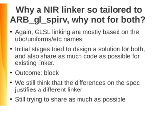 Why a NIR linker so tailored to
ARB_gl_spirv, why not for both?
●
Again, GLSL linking are mostly based on the
ubo/uniforms/etc names
●
Initial stages tried to design a solution for both,
and also share as much code as possible for
existing linker.
●
Outcome: block
●
We still think that the differences on the spec
justifies a different linker
●
Still trying to share as much as possible
 
