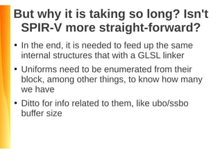 But why it is taking so long? Isn't
SPIR-V more straight-forward?
●
In the end, it is needed to feed up the same
internal structures that with a GLSL linker
●
Uniforms need to be enumerated from their
block, among other things, to know how many
we have
●
Ditto for info related to them, like ubo/ssbo
buffer size
 