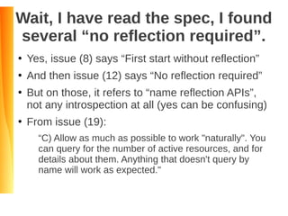 Wait, I have read the spec, I found
several “no reflection required”.
●
Yes, issue (8) says “First start without reflection”
●
And then issue (12) says “No reflection required”
●
But on those, it refers to “name reflection APIs”,
not any introspection at all (yes can be confusing)
●
From issue (19):
“C) Allow as much as possible to work "naturally". You
can query for the number of active resources, and for
details about them. Anything that doesn't query by
name will work as expected."
 