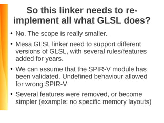 So this linker needs to re-
implement all what GLSL does?
●
No. The scope is really smaller.
●
Mesa GLSL linker need to support different
versions of GLSL, with several rules/features
added for years.
●
We can assume that the SPIR-V module has
been validated. Undefined behaviour allowed
for wrong SPIR-V
●
Several features were removed, or become
simpler (example: no specific memory layouts)
 