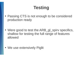 Testing
●
Passing CTS is not enough to be considered
production ready
●
Were good to test the ARB_gl_spirv specifics,
shallow for testing the full range of features
allowed
●
We use extensively Piglit
 