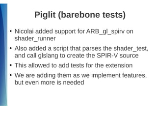 Piglit (barebone tests)
●
Nicolai added support for ARB_gl_spirv on
shader_runner
●
Also added a script that parses the shader_test,
and call glslang to create the SPIR-V source
●
This allowed to add tests for the extension
●
We are adding them as we implement features,
but even more is needed
 