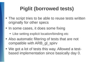 Piglit (borrowed tests)
●
The script tries to be able to reuse tests written
originally for other specs
●
In some cases, it does some fixing
●
Like setting explicit location/binding etc
●
Also automatic filtering of tests that are not
compatible with ARB_gl_spirv
●
We got a lot of tests this way. Allowed a test-
based implementation since basically day 0.
 