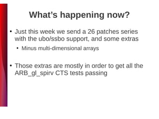 What’s happening now?
●
Just this week we send a 26 patches series
with the ubo/ssbo support, and some extras
●
Minus multi-dimensional arrays
●
Those extras are mostly in order to get all the
ARB_gl_spirv CTS tests passing
 