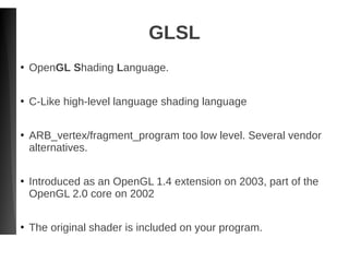 GLSL
●
OpenGL Shading Language.
●
C-Like high-level language shading language
●
ARB_vertex/fragment_program too low level. Several vendor
alternatives.
●
Introduced as an OpenGL 1.4 extension on 2003, part of the
OpenGL 2.0 core on 2002
●
The original shader is included on your program.
 