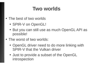 Two worlds
●
The best of two worlds
●
SPIR-V on OpenGL!
●
But you can still use as much OpenGL API as
possible!
●
The worst of two worlds:
●
OpenGL driver need to do more linking with
SPIR-V that the Vulkan driver
●
Just to provide a subset of the OpenGL
introspection
 