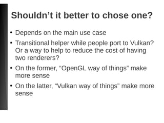 Shouldn’t it better to chose one?
●
Depends on the main use case
●
Transitional helper while people port to Vulkan?
Or a way to help to reduce the cost of having
two renderers?
●
On the former, “OpenGL way of things” make
more sense
●
On the latter, “Vulkan way of things” make more
sense
 