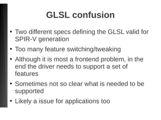 GLSL confusion
●
Two different specs defining the GLSL valid for
SPIR-V generation
●
Too many feature switching/tweaking
●
Although it is most a frontend problem, in the
end the driver needs to support a set of
features
●
Sometimes not so clear what is needed to be
supported
●
Likely a issue for applications too
 