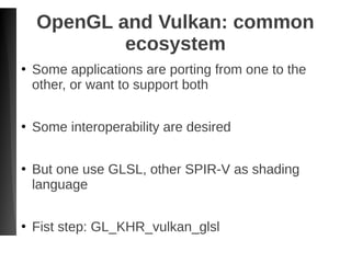 OpenGL and Vulkan: common
ecosystem
●
Some applications are porting from one to the
other, or want to support both
●
Some interoperability are desired
●
But one use GLSL, other SPIR-V as shading
language
●
Fist step: GL_KHR_vulkan_glsl
 