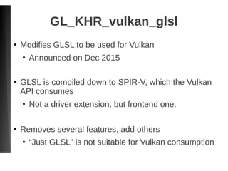GL_KHR_vulkan_glsl
●
Modifies GLSL to be used for Vulkan
●
Announced on Dec 2015
●
GLSL is compiled down to SPIR-V, which the Vulkan
API consumes
●
Not a driver extension, but frontend one.
●
Removes several features, add others
●
“Just GLSL” is not suitable for Vulkan consumption
 
