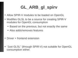 GL_ARB_gl_spirv
●
Allow SPIR-V modules to be loaded on OpenGL
●
Modifies GLSL to be a source for creating SPIR-V
modules for OpenGL consumption
●
Based on the previous, but not exactly the same
●
Also adds/removes features
●
Driver + frontend extension
●
“Just GLSL” (through SPIR-V) not suitable for OpenGL
consumption either.
 
