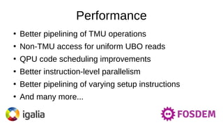 Performance
●
Better pipelining of TMU operations
●
Non-TMU access for uniform UBO reads
●
QPU code scheduling improvements
●
Better instruction-level parallelism
●
Better pipelining of varying setup instructions
●
And many more...
 