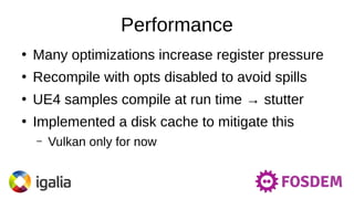 Performance
●
Many optimizations increase register pressure
●
Recompile with opts disabled to avoid spills
●
UE4 samples compile at run time → stutter
●
Implemented a disk cache to mitigate this
– Vulkan only for now
 