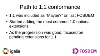 Path to 1.1 conformance
●
1.1 was included as “Maybe?” on last FOSDEM
●
Started adding the most common 1.0 optional
extensions
●
As the progression was good, focused on
pending extensions for 1.1
 