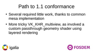 Path to 1.1 conformance
●
Several required little work, thanks to common
mesa implementation
●
More tricky VK_KHR_multiview, as involved a
custom passthrough geometry shader using
layered rendering
 