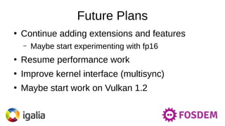 Future Plans
●
Continue adding extensions and features
– Maybe start experimenting with fp16
●
Resume performance work
●
Improve kernel interface (multisync)
●
Maybe start work on Vulkan 1.2
 