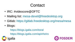 Contact
●
IRC: #videocore@OFTC
●
Mailing list: mesa-devel@freedesktop.org
●
Gitlab: https://gitlab.freedesktop.org/mesa/mesa
●
Blogs:
https://blogs.igalia.com/itoral
https://blogs.igalia.com/apinheiro
 