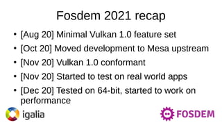 Fosdem 2021 recap
●
[Aug 20] Minimal Vulkan 1.0 feature set
●
[Oct 20] Moved development to Mesa upstream
●
[Nov 20] Vulkan 1.0 conformant
●
[Nov 20] Started to test on real world apps
●
[Dec 20] Tested on 64-bit, started to work on
performance
 