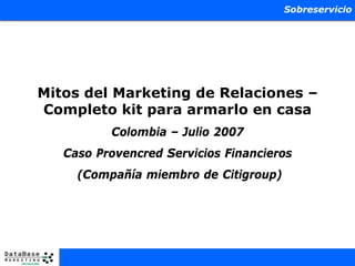 Sobreservicio




Mitos del Marketing de Relaciones –
Completo kit para armarlo en casa
          Colombia – Julio 2007
   Caso Provencred Servicios Financieros
     (Compañía miembro de Citigroup)
 