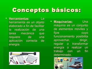 Conceptos básicos:
 Herramientas:            La
  herramienta es un objeto        Maquinarias:        Una
  elaborado a fin de facilitar     máquina es un conjunto
  la realización de una            de elementos móviles y
  tarea    mecánica      que       fijos              cuyo
  requiere      de       una       funcionamiento posibilita
  aplicación correcta de           aprovechar,      dirigir,
  energía.                         regular o transformar
                                   energía o realizar un
                                   trabajo con un fin
                                   determinado.
 