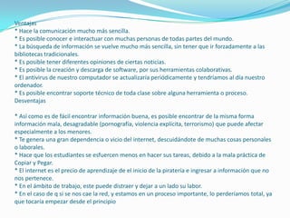 Ventajas
* Hace la comunicación mucho más sencilla.
* Es posible conocer e interactuar con muchas personas de todas partes del mundo.
* La búsqueda de información se vuelve mucho más sencilla, sin tener que ir forzadamente a las
bibliotecas tradicionales.
* Es posible tener diferentes opiniones de ciertas noticias.
* Es posible la creación y descarga de software, por sus herramientas colaborativas.
* El antivirus de nuestro computador se actualizaría periódicamente y tendríamos al día nuestro
ordenador.
* Es posible encontrar soporte técnico de toda clase sobre alguna herramienta o proceso.
Desventajas
* Así como es de fácil encontrar información buena, es posible encontrar de la misma forma
información mala, desagradable (pornografía, violencia explícita, terrorismo) que puede afectar
especialmente a los menores.
* Te genera una gran dependencia o vicio del internet, descuidándote de muchas cosas personales
o laborales.
* Hace que los estudiantes se esfuercen menos en hacer sus tareas, debido a la mala práctica de
Copiar y Pegar.
* El internet es el precio de aprendizaje de el inicio de la piratería e ingresar a información que no
nos pertenece.
* En el ámbito de trabajo, este puede distraer y dejar a un lado su labor.
* En el caso de q si se nos cae la red, y estamos en un proceso importante, lo perderíamos total, ya
que tocaría empezar desde el principio

 