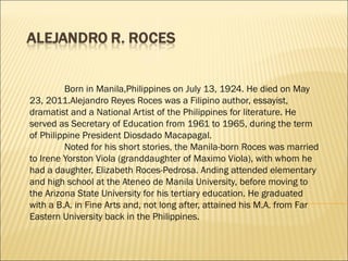 Born in Manila,Philippines on July 13, 1924. He died on May
23, 2011.Alejandro Reyes Roces was a Filipino author, essayist,
dramatist and a National Artist of the Philippines for literature. He
served as Secretary of Education from 1961 to 1965, during the term
of Philippine President Diosdado Macapagal.
Noted for his short stories, the Manila-born Roces was married
to Irene Yorston Viola (granddaughter of Maximo Viola), with whom he
had a daughter, Elizabeth Roces-Pedrosa. Anding attended elementary
and high school at the Ateneo de Manila University, before moving to
the Arizona State University for his tertiary education. He graduated
with a B.A. in Fine Arts and, not long after, attained his M.A. from Far
Eastern University back in the Philippines.
 