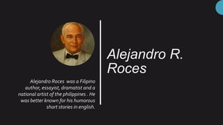 Alejandro R.
Roces
Alejandro Roces was a Filipino
author, essayist, dramatist and a
national artist of the philippines . He
was better known for his humorous
short stories in english.
 