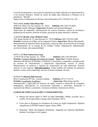 Creación de programas y textos para la impartición de Inglés aplicado a la administración y
a los recursos humanos. Diseño de cursos de Inglés para Educación a Distancia en la
plataforma “Moodle”.
Supervisora: Coordinadora de Idiomas, Silvia Hernández (871) 729-0165. Ext. 307

09/01-04/06 Arriba Video Dance Bar
3000 N St. Mary’s St. San Antonio, Tx. 78212 Teléfono: (001-210) 732-4029
Posición: Gerente (Manager) Supervisor: Ricardo Leal (General Manager)
Supervisión de empleados, administración de recursos humanos, control de inventarios,
preparación de horarios, atención al cliente, ejecución de juntas laborales y nómina.

11/00-09/02 Brooke Army Medical Center
3851 Roger Brooke Dr. Ft. Sam Houston Tx. 78234 Teléfono: (001-210) 916-3400
Posición: Asistente en el Dpto. de Investigación Clínica. Supervisor: Monica Massharello.
Mantenimiento de historial clínico de pacientes y bases de datos de protocolos de oncología
del departamento de la armada de los Estados Unidos. Organización departamental,
servicio al cliente, alta responsabilidad.


09/95-11/00 West Teleservices Corp.
11330 W IH-10 San Antonio, Tx. 78249                   Teléfono: (001-210) 690-6939
Posición: Consejero Bilingüe de Control de Calidad. Supervisor: Yolanda Watson
Monitoreo del proceso de llamadas. Evaluación y orientación a empleados, calendarización
de sesiones de entrenamiento y capacitación especializada, servicio al cliente.
Mantenimiento de archivos y registros de evaluaciones de cada telefonista. Posición
anterior en esta empresa: Telerepresentative: Tomar pedidos por teléfono de productos
distintos, ventas varios (upselling), servicio al cliente (customer service).


05/90-07/95 Harmon Hall Torreón
Blvd. Constitución 997 Ote. Torreón Coahuila.       Teléfono: (871) 717-0178
Posición: Coordinador Académico                      Supervisor: Maricarmen Jacobo
Entrenamiento y supervisión de maestros de inglés, creación y desarrollo de estrategias
pedagógicas, participación en convenciones regionales y nacionales, desarrollo y
exposición de talleres y seminarios. Asistencia al alumno, funciones de oficina.

CURSOS DE ESPECIALIZACIÓN Y CONOCIMIENTOS.

    Manejo del idioma inglés al 100% en todas habilidades: Hablar, escuchar, leer y
     escribir. Nivel equivalente a lengua natal. Gramática 100 %.

    Curso para el Programa de Enseñanza de Cursos de Inglés Empresarial. Diploma
     otorgado por el ITESM Campus Laguna. (Junio 2008).

    Seminario “Skills Development Workshop”. Impartido por Editorial MacMillan.
     Instituto Tecnológico de la Laguna.
 