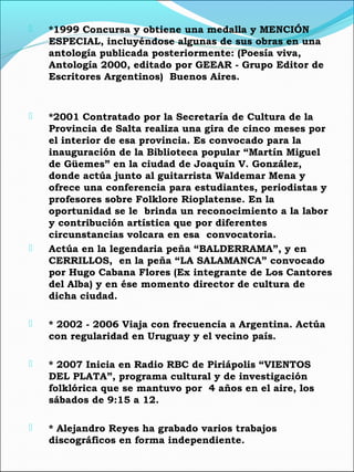  *1999 Concursa y obtiene una medalla y MENCIÓN
ESPECIAL, incluyéndose algunas de sus obras en una
antología publicada posteriormente: (Poesía viva,
Antología 2000, editado por GEEAR - Grupo Editor de
Escritores Argentinos) Buenos Aires.
 *2001 Contratado por la Secretaría de Cultura de la
Provincia de Salta realiza una gira de cinco meses por
el interior de esa provincia. Es convocado para la
inauguración de la Biblioteca popular “Martín Miguel
de Güemes” en la ciudad de Joaquín V. González,
donde actúa junto al guitarrista Waldemar Mena y
ofrece una conferencia para estudiantes, periodistas y
profesores sobre Folklore Rioplatense. En la
oportunidad se le brinda un reconocimiento a la labor
y contribución artística que por diferentes
circunstancias volcara en esa convocatoria.
 Actúa en la legendaria peña “BALDERRAMA”, y en
CERRILLOS, en la peña “LA SALAMANCA” convocado
por Hugo Cabana Flores (Ex integrante de Los Cantores
del Alba) y en ése momento director de cultura de
dicha ciudad.
 * 2002 - 2006 Viaja con frecuencia a Argentina. Actúa
con regularidad en Uruguay y el vecino país.
 * 2007 Inicia en Radio RBC de Piriápolis “VIENTOS
DEL PLATA”, programa cultural y de investigación
folklórica que se mantuvo por 4 años en el aire, los
sábados de 9:15 a 12.
 * Alejandro Reyes ha grabado varios trabajos
discográficos en forma independiente.
 