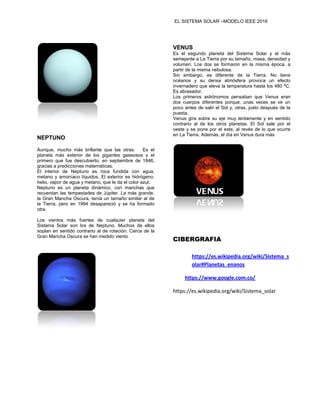 EL SISTEMA SOLAR –MODELO IEEE 2016
NEPTUNO
Aunque, mucho más brillante que las otras. Es el
planeta más exterior de los gigantes gaseosos y el
primero que fue descubierto, en septiembre de 1846,
gracias a predicciones matemáticas.
El interior de Neptuno es roca fundida con agua,
metano y amoníaco líquidos. El exterior es hidrógeno,
helio, vapor de agua y metano, que le da el color azul.
Neptuno es un planeta dinámico, con manchas que
recuerdan las tempestades de Júpiter. La más grande,
la Gran Mancha Oscura, tenía un tamaño similar al de
la Tierra, pero en 1994 desapareció y se ha formado
otra.
Los vientos más fuertes de cualquier planeta del
Sistema Solar son los de Neptuno. Muchos de ellos
soplan en sentido contrario al de rotación. Cerca de la
Gran Mancha Oscura se han medido viento
VENUS
Es el segundo planeta del Sistema Solar y el más
semejante a La Tierra por su tamaño, masa, densidad y
volumen. Los dos se formaron en la misma época, a
partir de la misma nebulosa.
Sin embargo, es diferente de la Tierra. No tiene
océanos y su densa atmósfera provoca un efecto
invernadero que eleva la temperatura hasta los 480 ºC.
Es abrasador.
Los primeros astrónomos pensaban que Venus eran
dos cuerpos diferentes porque, unas veces se ve un
poco antes de salir el Sol y, otras, justo después de la
puesta.
Venus gira sobre su eje muy lentamente y en sentido
contrario al de los otros planetas. El Sol sale por el
oeste y se pone por el este, al revés de lo que ocurre
en La Tierra. Además, el día en Venus dura más
CIBERGRAFIA
https://es.wikipedia.org/wiki/Sistema_s
olar#Planetas_enanos
https://www.google.com.co/
https://es.wikipedia.org/wiki/Sistema_solar
 