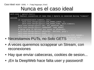 Caso Ideal: WGET $URL > /tmp/mypage.html 
Nunca es el caso ideal 
self.conn = pycurl.Curl() 
# Restart connection if less than 1 byte/s is received during "timeout" 
seconds 
if isinstance(self.timeout, int): 
self.conn.setopt(pycurl.LOW_SPEED_LIMIT, 1) 
self.conn.setopt(pycurl.LOW_SPEED_TIME, self.timeout) 
self.conn.setopt(pycurl.URL, API_ENDPOINT_URL) 
self.conn.setopt(pycurl.USERAGENT, USER_AGENT) 
# Using gzip is optional but saves us bandwidth. 
self.conn.setopt(pycurl.ENCODING, 'deflate, gzip') 
self.conn.setopt(pycurl.POST, 1) 
self.conn.setopt(pycurl.POSTFIELDS, urllib.urlencode(POST_PARAMS)) 
self.conn.setopt(pycurl.HTTPHEADER, ['Host: stream.twitter.com', 
● Necesitamos PUTs, no Solo GETS 
'Authorization: %s' % 
self.get_oauth_header()]) 
# self.handle_tweet is the method that are called when new tweets arrive 
self.conn.setopt(pycurl.WRITEFUNCTION, self.handle_tweet) 
● A veces queremos scrappear un Stream, con 
reconexiones 
● Hay que enviar cabeceras, cookies de sesion... 
● ¡En la DeepWeb hace falta user y password! 
 