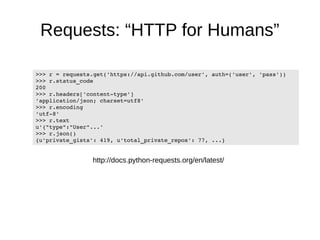 Requests: “HTTP for Humans” 
>>> r = requests.get('https://api.github.com/user', auth=('user', 'pass')) 
>>> r.status_code 
200 
>>> r.headers['content­type'] 
'application/json; charset=utf8' 
>>> r.encoding 
'utf­8' 
>>> r.text 
u'{"type":"User"...' 
>>> r.json() 
{u'private_gists': 419, u'total_private_repos': 77, ...} 
http://docs.python-requests.org/en/latest/ 
 