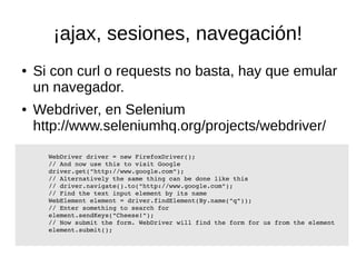 ¡ajax, sesiones, navegación! 
● Si con curl o requests no basta, hay que emular 
un navegador. 
● Webdriver, en Selenium 
http://www.seleniumhq.org/projects/webdriver/ 
WebDriver driver = new FirefoxDriver(); 
// And now use this to visit Google 
driver.get("http://www.google.com"); 
// Alternatively the same thing can be done like this 
// driver.navigate().to("http://www.google.com"); 
// Find the text input element by its name 
WebElement element = driver.findElement(By.name("q")); 
// Enter something to search for 
element.sendKeys("Cheese!"); 
// Now submit the form. WebDriver will find the form for us from the element 
element.submit(); 
 