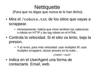 Nettiquette 
(Para que no digas que nunca te lo han dicho). 
● Mira el /robots.txt de los sitios que vayas a 
scrappear. 
● Honestamente, habria que mirar tambien las cabeceras 
x-robots en HTTP y las tag robots en el HTML 
● Controla la velocidad. Si el sitio va lento, baja la 
presion. 
● Y al reves, para más velocidad: usar multiples IP, usar 
mutiples scrappers, lanzar proxies en la nube... 
¿Httplib2 + squid? 
● Indica en el UserAgent una forma de 
contactarte. Email, web. 
 