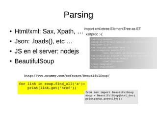 Parsing 
● Html/xml: Sax, Xpath, … 
● Json: .loads(), etc … 
● JS en el server: nodejs 
● BeautifulSoup 
import xml.etree.ElementTree as ET 
xsltproc :-( 
<xsl:stylesheet 
xmlns:xsl="http://www.w3.org/1999/XSL/Transform" 
version="1.0"> 
<xsl:output method="text"/> 
<xsl:template match="/"> 
<xsl:for­each 
select="response/results/<xsl:value­of 
select="field[@id='content']" /> 
<xsl:text>
</xsl:text> 
</xsl:for­each> 
</xsl:template> 
</xsl:stylesheet> 
http://www.crummy.com/software/BeautifulSoup/ 
for link in soup.find_all('a'): 
print(link.get('href')) 
from bs4 import BeautifulSoup 
soup = BeautifulSoup(html_doc) 
print(soup.prettify()) 
 