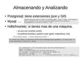 Almacenando y Analizando 
● Postgresql: tiene extensiones json y GIS 
● Mysql: … 
select position,json­>' 
user'­>>' 
screen_name', json­>>' 
text' from georaw 
where cod_prov='28' and st_Distance_Sphere(position::geometry, 
st_makepoint(­3.73679,40.44439)) 
< 50; 
● Hdfs/hive/etc: si tienes mas de una máquina. 
– (o una con muchos cores) 
– (o podrias tenerlas y quieres usar spark, mapreduce, etc) 
./bin/spark­shell 
­­total­executor­cores 
7 
sc.textFile("hdfs://localhost:9000/user/hadoopsingle/geoRaw").filter(line => 
line.contains("trafico")).count 
val hiveContext = new org.apache.spark.sql.hive.HiveContext(sc) 
import hiveContext._ 
import org.apache.spark.sql.catalyst.expressions._ 
val TableHQL = hiveContext.hql ("FROM raw.csv SELECT id, 
type,length").groupBy(..........).persist() 
TableHQL.map{case Row( id, t,l) => (l.asInstanceOf[Double] * 0.30) }.reduce(_+_) 
 