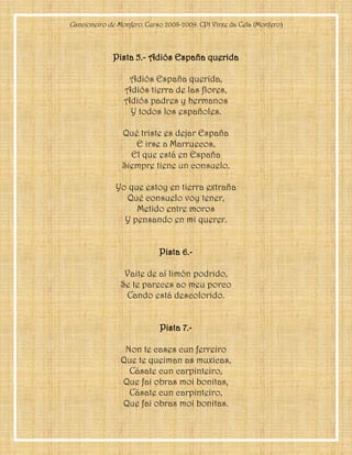 Cancioneiro de Monfero. Curso 2008-2009. CPI Virxe da Cela (Monfero)
Pista 5.- Adiós España querida
Adiós España querida,
Adiós tierra de las flores,
Adiós padres y hermanos
Y todos los españoles.
Qué triste es dejar España
E irse a Marruecos,
El que está en España
Siempre tiene un consuelo.
Yo que estoy en tierra extraña
Qué consuelo voy tener,
Metido entre moros
Y pensando en mi querer.
Pista 6.-
Vaite de aí limón podrido,
Se te pareces ao meu porco
Cando está descolorido.
Pista 7.-
Non te cases cun ferreiro
Que te queiman as muxicas,
Cásate cun carpinteiro,
Que fai obras moi bonitas,
Cásate cun carpinteiro,
Que fai obras moi bonitas.
 