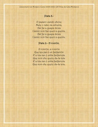 Cancioneiro de Monfero. Curso 2008-2009. CPI Virxe da Cela (Monfero)
Pista 8.-
O paxaro cando chove
Mete o rabo na silveira,
Así fai a guapa moza
Cando non hai quen a queira.
Así fai a guapa moza
Cando non hai quen a queira.
Pista 9.- A ronrón.
A ronrón, a ronrón
Que teu pai é un fanfarrón
E a túa nai é unha fanfarreta
Que non che quere da-la teta
E a túa nai é unha fanfarreta
Que non che quere da-la teta.
 
