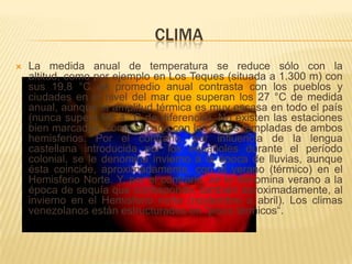 CLIMA
   La medida anual de temperatura se reduce sólo con la
    altitud, como por ejemplo en Los Teques (situada a 1.300 m) con
    sus 19,8 °C de promedio anual contrasta con los pueblos y
    ciudades en el nivel del mar que superan los 27 °C de medida
    anual, aunque la amplitud térmica es muy escasa en todo el país
    (nunca supera los 4 °C de diferencia). No existen las estaciones
    bien marcadas, como sucede con las zonas templadas de ambos
    hemisferios. Por el contrario, por influencia de la lengua
    castellana introducida por los españoles durante el período
    colonial, se le denomina invierno a la época de lluvias, aunque
    ésta coincide, aproximadamente, con el verano (térmico) en el
    Hemisferio Norte. Y, por el contrario, se le denomina verano a la
    época de sequía que corresponde, también aproximadamente, al
    invierno en el Hemisferio norte (noviembre a abril). Los climas
    venezolanos están estructurados en "pisos térmicos“.
 