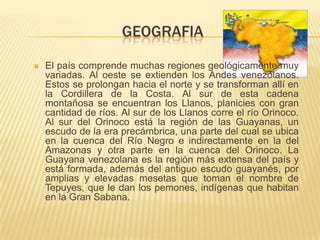GEOGRAFIA

   El país comprende muchas regiones geológicamente muy
    variadas. Al oeste se extienden los Andes venezolanos.
    Estos se prolongan hacia el norte y se transforman allí en
    la Cordillera de la Costa. Al sur de esta cadena
    montañosa se encuentran los Llanos, planicies con gran
    cantidad de ríos. Al sur de los Llanos corre el río Orinoco.
    Al sur del Orinoco está la región de las Guayanas, un
    escudo de la era precámbrica, una parte del cual se ubica
    en la cuenca del Río Negro e indirectamente en la del
    Amazonas y otra parte en la cuenca del Orinoco. La
    Guayana venezolana es la región más extensa del país y
    está formada, además del antiguo escudo guayanés, por
    amplias y elevadas mesetas que toman el nombre de
    Tepuyes, que le dan los pemones, indígenas que habitan
    en la Gran Sabana.
 
