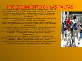PROCEDIMIENTO EN LAS FALTAS
1. Si un alumno no obedece las sugerencias del docente se le llama la atención,
 si su indisciplina continua se le hace la observación en la ficha de seguimiento.
   2. A quién se le compruebe daño o hurto de algún elemento de la sala debe
    pagarlo y se suspenderá del uso de las salas según lo indique el manual de
                                      convivencia.
 3. En caso de que no se registre en la planilla y no comente las novedades será
                   responsable de los daños del respectivo equipo
4. En el caso que se encuentre golpeando los equipos u ocasionados daños por
 el estilo será registrada en el observador del alumno para ser luego estudiado
                                  su comportamiento
  5. Cuando se sorprenda un alumno consumiendo o ingiriendo alimentos se le
           llamara la atención y se registra en el observador del alumno.
6. En el caso de bajar o fijar pornografía en el equipo, se le llamara la atención y
          se registrara en el observador del alumno para ser estudiado su
                                   comportamiento.
      7. En caso de crear virus informáticos de una manera intencional para
perjudicar la sala será suspendido hasta que las directivas decidan su asistencia
            nuevamente, de todas maneras debe pagar el daño causado.
 8. En el momento que el alumno lleve maletas, riñoneras u otro objeto que no
           necesita, se le pedirá que lo regrese a su aula de clase habitual
 