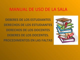 MANUAL DE USO DE LA SALA

 DEBERES DE LOS ESTUDIANTES
DERECHOS DE LOS ESTUDIANTES
 DERECHOS DE LOS DOCENTES
  DEBERES DE LOS DOCENTES.
PROCEDIMENTOS EN LAS FALTAS
 