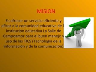 MISION
   Es ofrecer un servicio eficiente y
eficaz a la comunidad educativa de la
   institución educativa La Salle de
 Campoamor para el buen manejo y
   uso de las TICS (Tecnología de la
 información y de la comunicación)
 