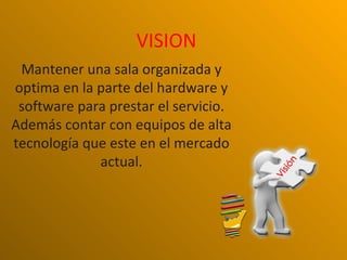 VISION
 Mantener una sala organizada y
optima en la parte del hardware y
 software para prestar el servicio.
Además contar con equipos de alta
tecnología que este en el mercado
             actual.
 