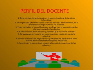 PERFIL DEL DOCENTE
    1. Tener sentido de pertenencia en el momento del uso de la sala de
                                 informática.
2. Ser organizado y tener disciplina en el uso de la sala de informática, en el
                 momento que haga visita con los alumnos.
 3. Tener control en el uso del hardware y software en el momento que los
                       alumnos manipulen la máquina
   4. Hacer buen uso de los equipos y papelería que encuentre en la sala.
    5. Ser pedagogo en impartir los conocimientos a través del uso de la
                                   máquina.
  6. Poseer un espíritu de mejoramiento y actualización permanente en el
              aspecto de los avances tecnológicos y educativos.
   7. Ser ético en el momento de impartir el conocimiento y el uso de las
                                  máquinas.
 